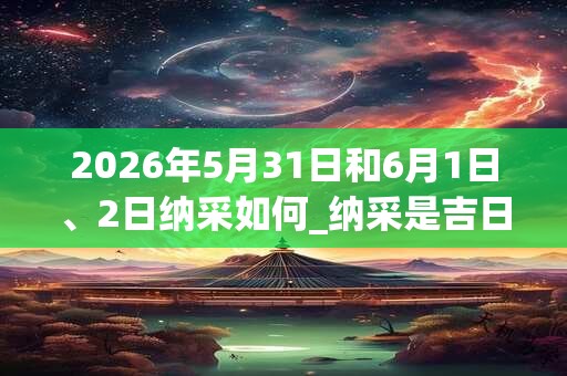 2026年5月31日和6月1日、2日纳采如何_纳采是吉日吗