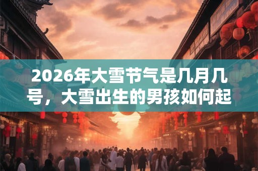 2026年大雪节气是几月几号，大雪出生的男孩如何起名字