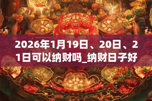 2026年1月19日、20日、21日可以纳财吗_纳财日子好吗