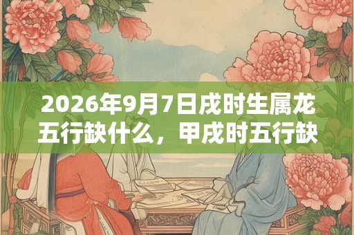 2026年9月7日戌时生属龙五行缺什么，甲戌时五行缺什么