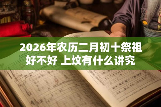 2026年农历二月初十祭祖好不好 上坟有什么讲究 2026年农历二月初十祭祖好不好 上坟有什么讲究