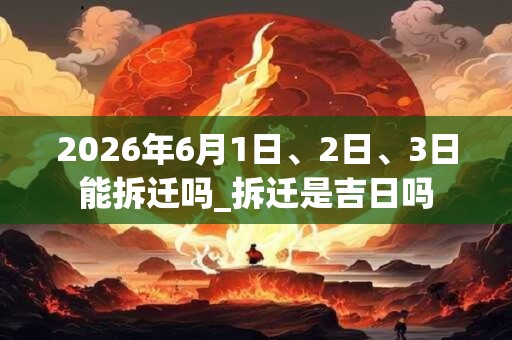 2026年6月1日、2日、3日能拆迁吗_拆迁是吉日吗