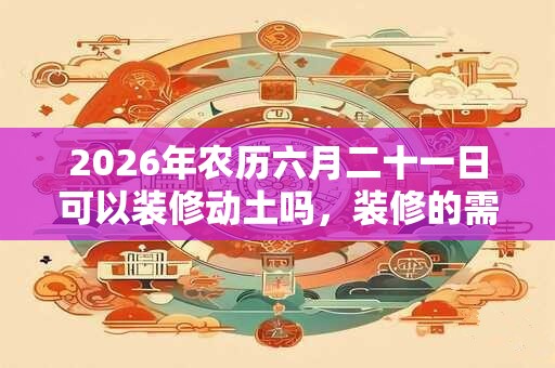 2026年农历六月二十一日可以装修动土吗，装修的需要注意什么？