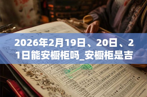 2026年2月19日、20日、21日能安橱柜吗_安橱柜是吉日吗