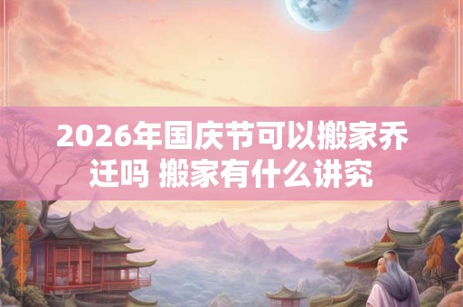 2026年国庆节可以搬家乔迁吗 搬家有什么讲究