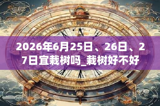2026年6月25日、26日、27日宜栽树吗_栽树好不好