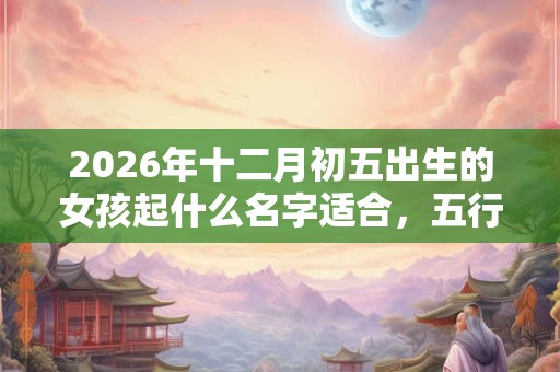 2026年十二月初五出生的女孩起什么名字适合，五行属什么