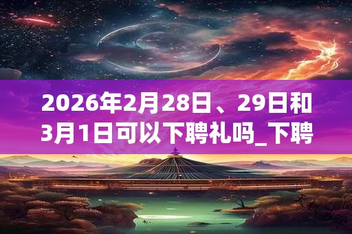 2026年2月28日、29日和3月1日可以下聘礼吗_下聘礼日子好吗