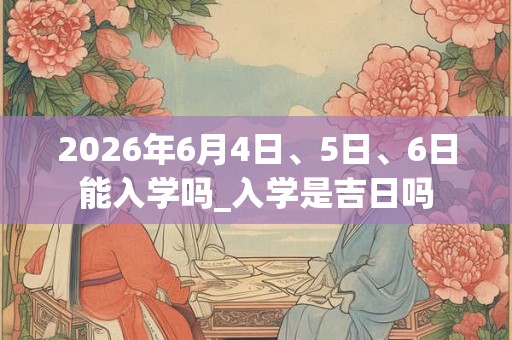 2026年6月4日、5日、6日能入学吗_入学是吉日吗