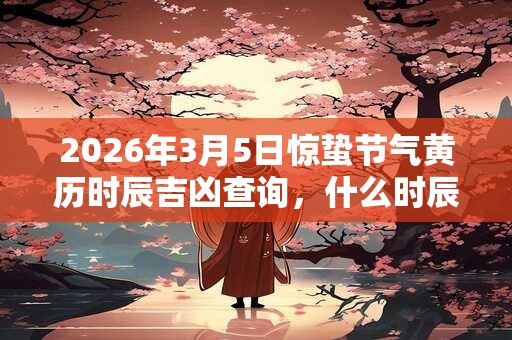 2026年3月5日惊蛰节气黄历时辰吉凶查询，什么时辰最吉利？