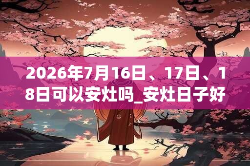 2026年7月16日、17日、18日可以安灶吗_安灶日子好吗