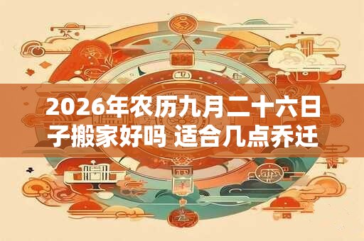 2026年农历九月二十六日子搬家好吗 适合几点乔迁