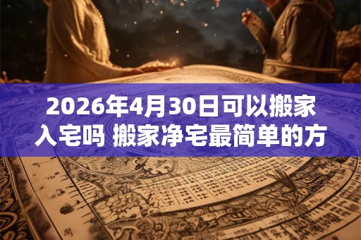2026年4月30日可以搬家入宅吗 搬家净宅最简单的方法 2026年4月30日可以搬家入宅吗 搬家净宅最简单的方法