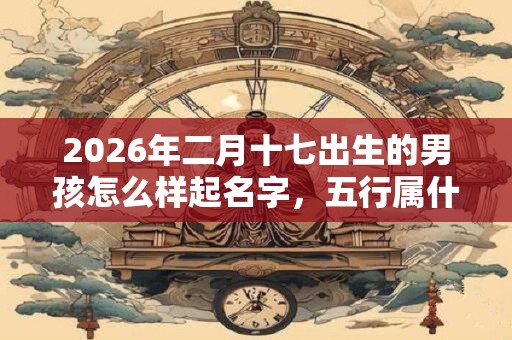2026年二月十七出生的男孩怎么样起名字，五行属什么