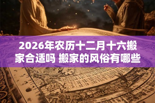 2026年农历十二月十六搬家合适吗 搬家的风俗有哪些 2026年农历十二月十六搬家合适吗 搬家的风俗有哪些