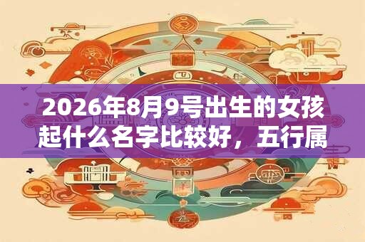 2026年8月9号出生的女孩起什么名字比较好，五行属什么