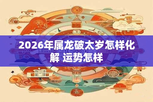 2026年属龙破太岁怎样化解 运势怎样 2026年属龙破太岁怎样化解 运势怎样