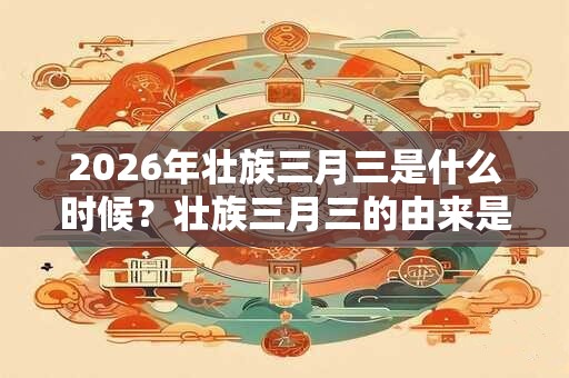 2026年壮族三月三是什么时候?壮族三月三的由来是什么? 2026年壮族三月三是什么时候?壮族三月三的由来是什么?