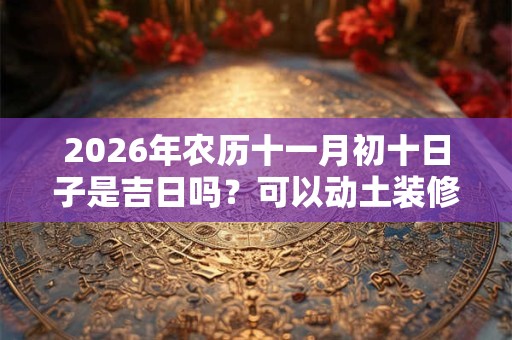 2026年农历十一月初十日子是吉日吗?可以动土装修吗? 2026年农历十一月初十日子是吉日吗?可以动土装修吗?