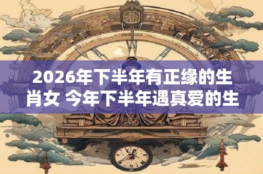 2026年下半年有正缘的生肖女 今年下半年遇真爱的生肖
