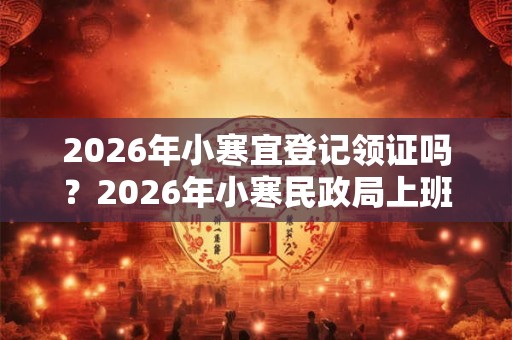 2026年小寒宜登记领证吗？2026年小寒民政局上班吗