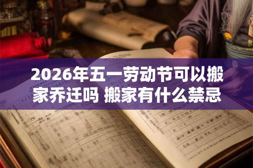 2026年五一劳动节可以搬家乔迁吗 搬家有什么禁忌