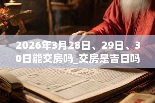 2026年3月28日、29日、30日能交房吗_交房是吉日吗