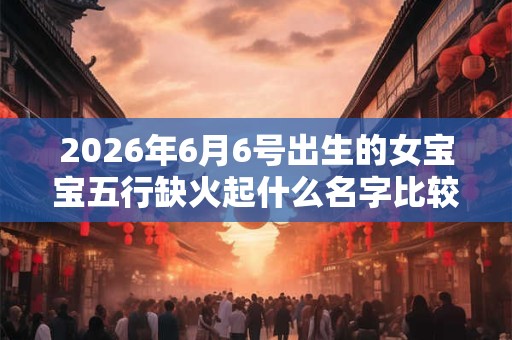2026年6月6号出生的女宝宝五行缺火起什么名字比较好 2026年6月6号出生的女宝宝五行缺火起什么名字比较好