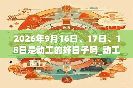2026年9月16日、17日、18日是动工的好日子吗_动工可以吗