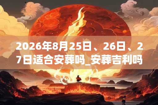 2026年8月25日、26日、27日适合安葬吗_安葬吉利吗 2026年8月25日、26日、27日适合安葬吗_安葬吉利吗