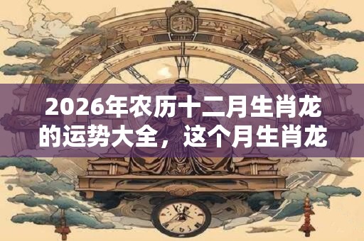 2026年农历十二月生肖龙的运势大全,这个月生肖龙命运好吗? 2026年农历十二月生肖龙的运势大全,这个月生肖龙命运好吗?