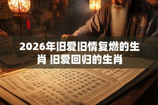 2026年旧爱旧情复燃的生肖 旧爱回归的生肖