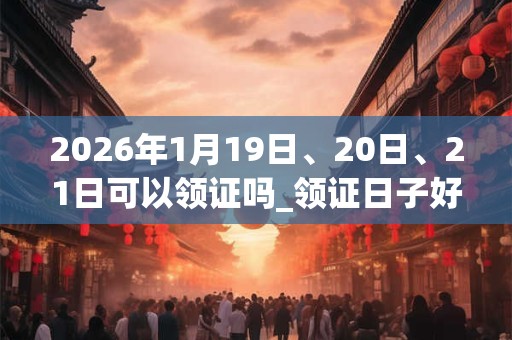 2026年1月19日、20日、21日可以领证吗_领证日子好吗