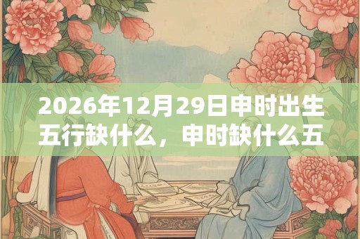 2026年12月29日申时出生五行缺什么，申时缺什么五行