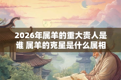 2026年属羊的重大贵人是谁 属羊的克星是什么属相 2026年属羊的重大贵人是谁 属羊的克星是什么属相