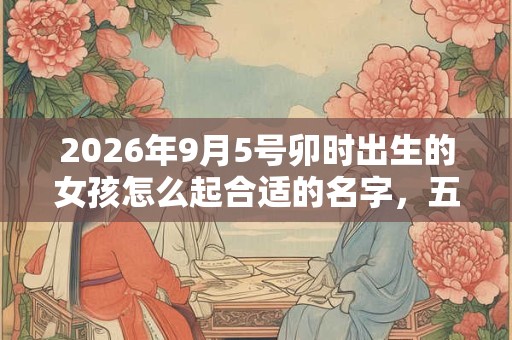 2026年9月5号卯时出生的女孩怎么起合适的名字，五行属什么