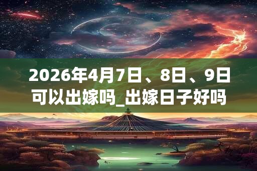 2026年4月7日、8日、9日可以出嫁吗_出嫁日子好吗
