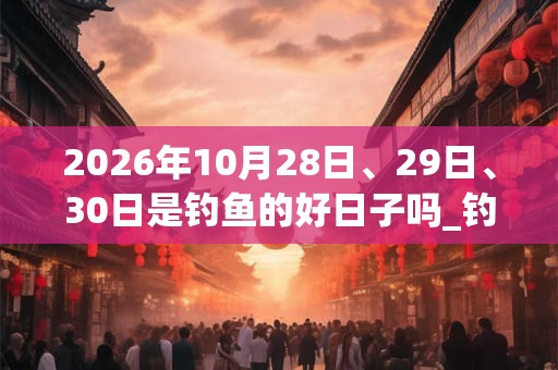 2026年10月28日、29日、30日是钓鱼的好日子吗_钓鱼可以吗