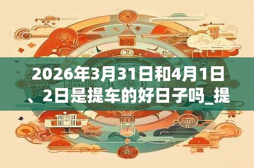 2026年3月31日和4月1日、2日是提车的好日子吗_提车可以吗