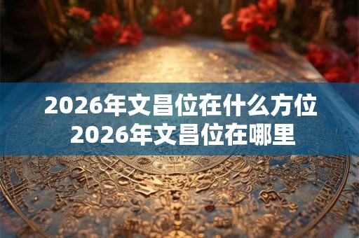 2026年文昌位在什么方位 2026年文昌位在哪里
