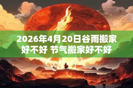 2026年4月20日谷雨搬家好不好 节气搬家好不好
