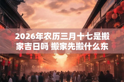 2026年农历三月十七是搬家吉日吗 搬家先搬什么东西进去最好