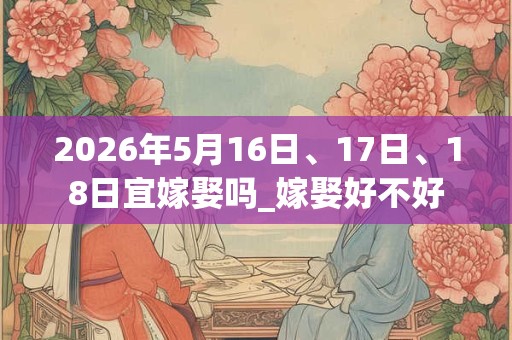 2026年5月16日、17日、18日宜嫁娶吗_嫁娶好不好