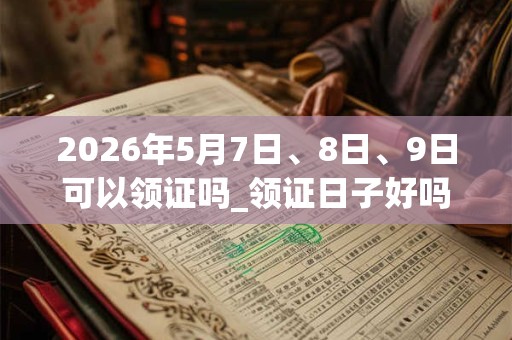 2026年5月7日、8日、9日可以领证吗_领证日子好吗