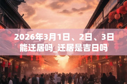 2026年3月1日、2日、3日能迁居吗_迁居是吉日吗