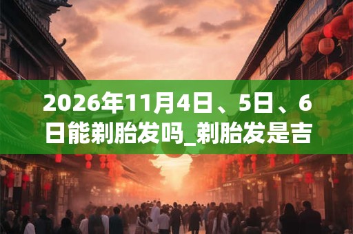 2026年11月4日、5日、6日能剃胎发吗_剃胎发是吉日吗