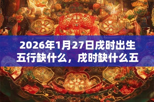 2026年1月27日戌时出生五行缺什么,戌时缺什么五行 2026年1月27日戌时出生五行缺什么,戌时缺什么五行