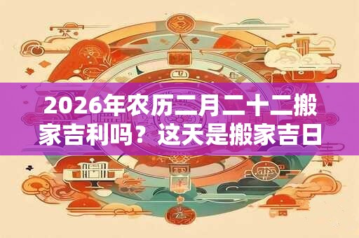 2026年农历二月二十二搬家吉利吗？这天是搬家吉日吗？