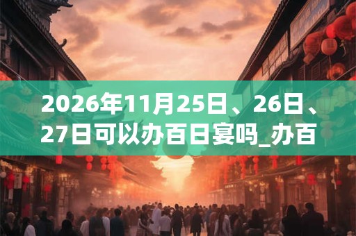 2026年11月25日、26日、27日可以办百日宴吗_办百日宴日子好吗