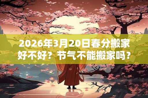2026年3月20日春分搬家好不好？节气不能搬家吗？